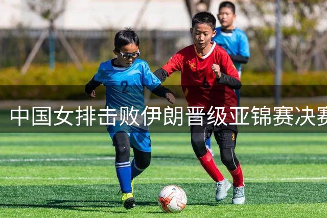 中国女排击败伊朗晋级亚锦赛决赛，距洛杉矶奥运门票只差一胜