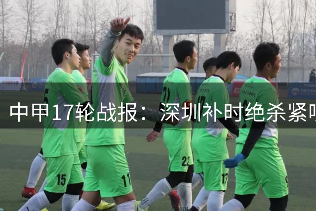 中甲17轮战报：深圳补时绝杀紧咬冲超集团，广东三队深陷保级泥潭