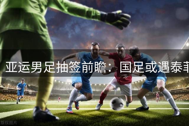 亚运男足抽签前瞻：国足或遇泰菲科三队 八强之路现曙光