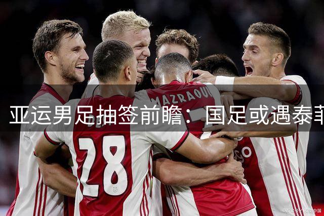 亚运男足抽签前瞻：国足或遇泰菲科三队 八强之路现曙光
