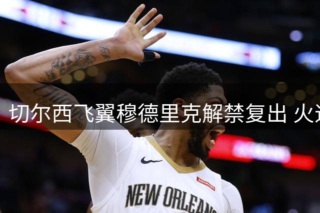 切尔西飞翼穆德里克解禁复出 火速启程赴港与球队汇合
