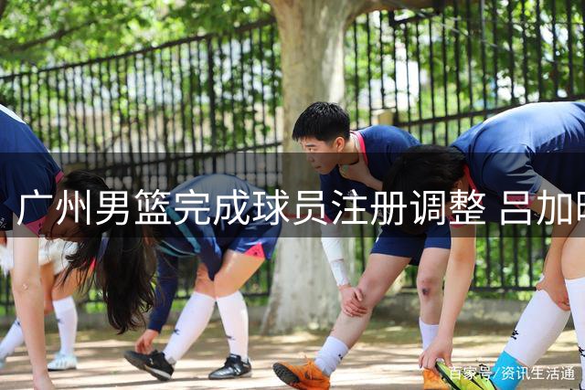 广州男篮完成球员注册调整 吕加晖续签三年合约