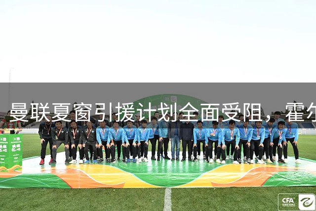 曼联夏窗引援计划全面受阻，霍尔交易遭纽卡强硬拒绝