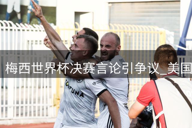 梅西世界杯决赛言论引争议 美国律所拟集体起诉FIFA涉嫌操纵比赛