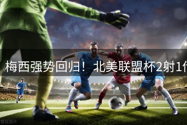 梅西强势回归！北美联盟杯2射1传闪耀全场 金球奖第九座在望？