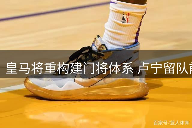 皇马将重构建门将体系 卢宁留队前景存疑库尔图瓦伤病引管理层担忧