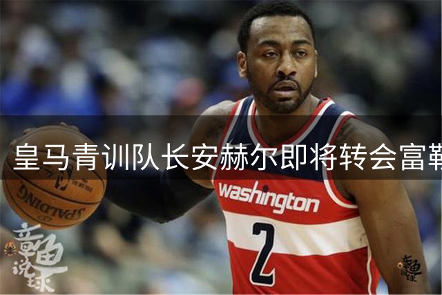 皇马青训队长安赫尔即将转会富勒姆，阿韦洛亚促成交易