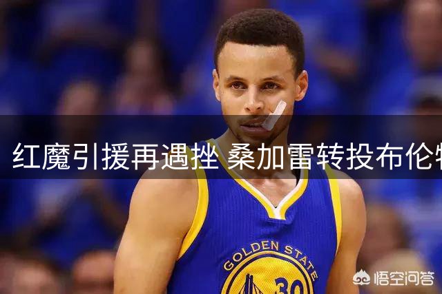 红魔引援再遇挫 桑加雷转投布伦特福德 楚阿梅尼成夏窗关键目标
