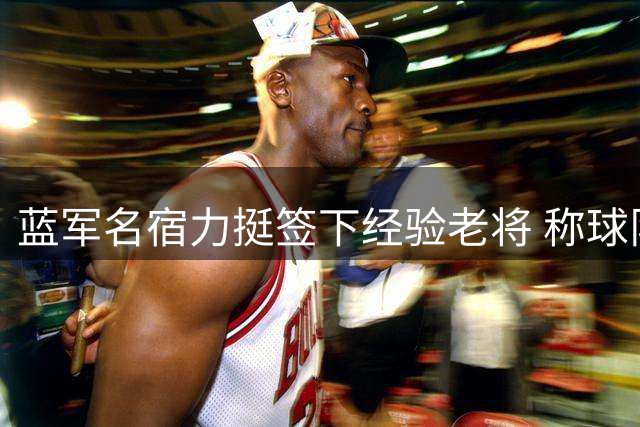 蓝军名宿力挺签下经验老将 称球队需引路人与活力平衡