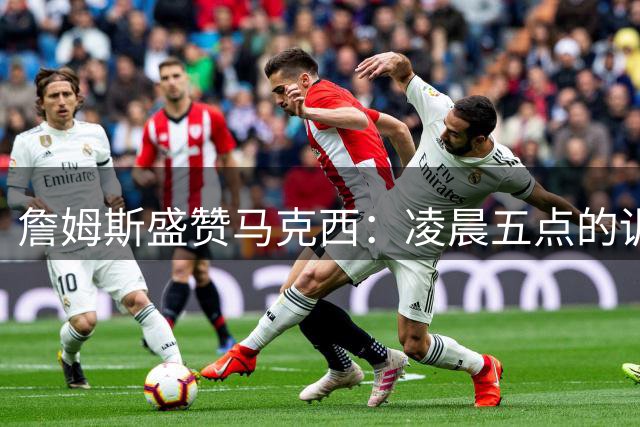 詹姆斯盛赞马克西：凌晨五点的训练伙伴展现巨星潜质