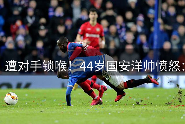 遭对手锁喉！44岁国安洋帅愤怒：难以接受，我们4黄1红英博却无牌