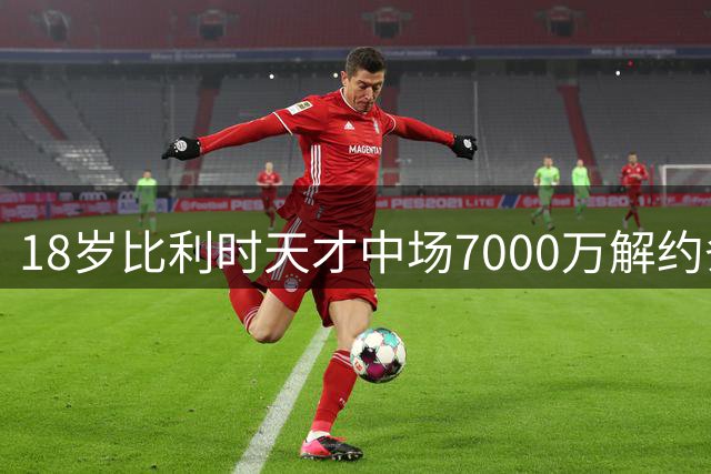 18岁比利时天才中场7000万解约条款曝光 霍村击败众豪门成功截胡