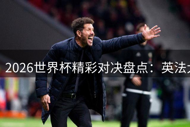 2026世界杯精彩对决盘点：英法大战创单场绝佳机会之最