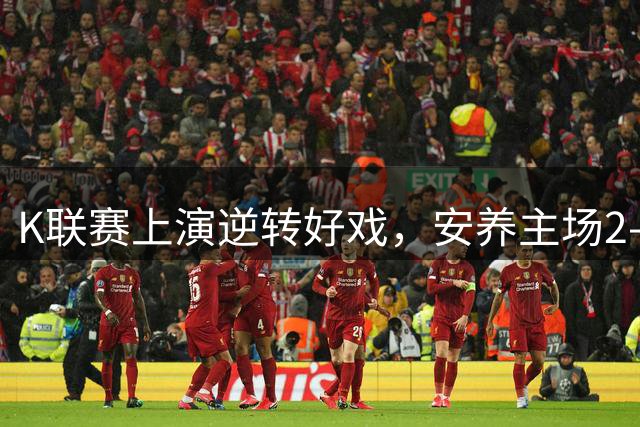 K联赛上演逆转好戏，安养主场2-1力克10人仁川